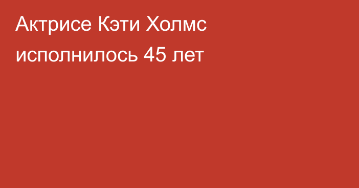 Актрисе Кэти Холмс исполнилось 45 лет