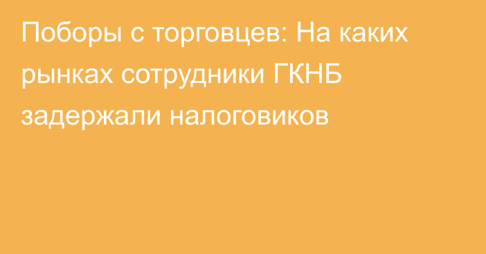 Поборы с торговцев: На каких рынках сотрудники ГКНБ задержали налоговиков