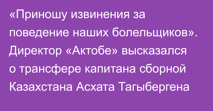 «Приношу извинения за поведение наших болельщиков». Директор «Актобе» высказался о трансфере капитана сборной Казахстана Асхата Тагыбергена