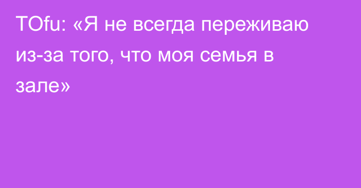 TOfu: «Я не всегда переживаю из-за того, что моя семья в зале»