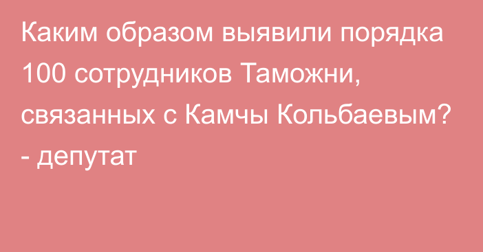 Каким образом выявили порядка 100 сотрудников Таможни, связанных с Камчы Кольбаевым? - депутат