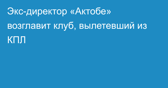 Экс-директор «Актобе» возглавит клуб, вылетевший из КПЛ