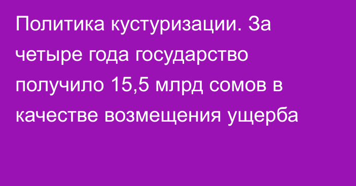 Политика кустуризации. За четыре года государство получило 15,5 млрд сомов в качестве возмещения ущерба