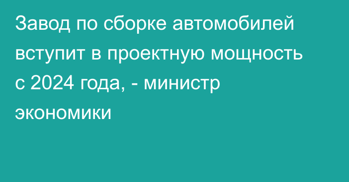 Завод по сборке автомобилей вступит в проектную мощность с 2024 года, - министр экономики