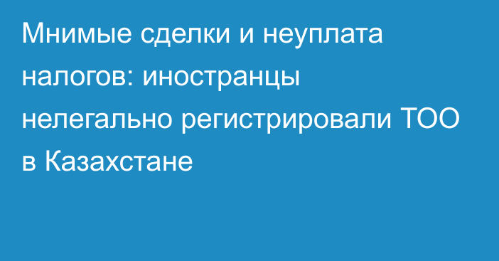 Мнимые сделки и неуплата налогов: иностранцы нелегально регистрировали ТОО в Казахстане