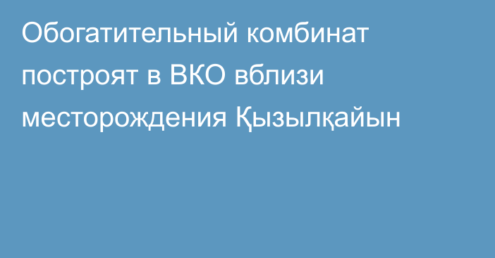 Обогатительный комбинат построят в ВКО вблизи месторождения Қызылқайын