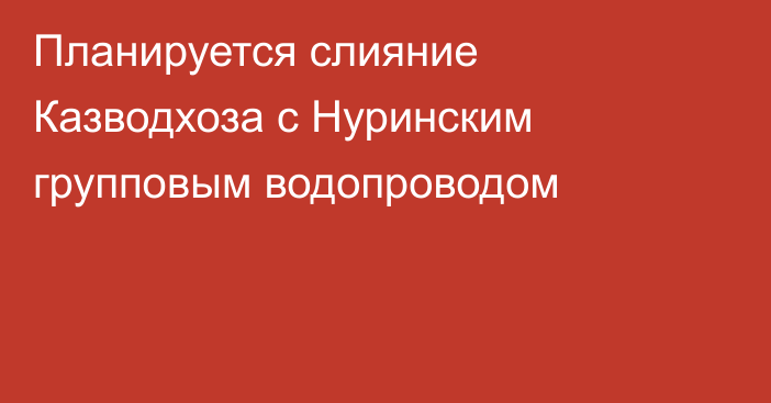 Планируется слияние Казводхоза с Нуринским групповым водопроводом