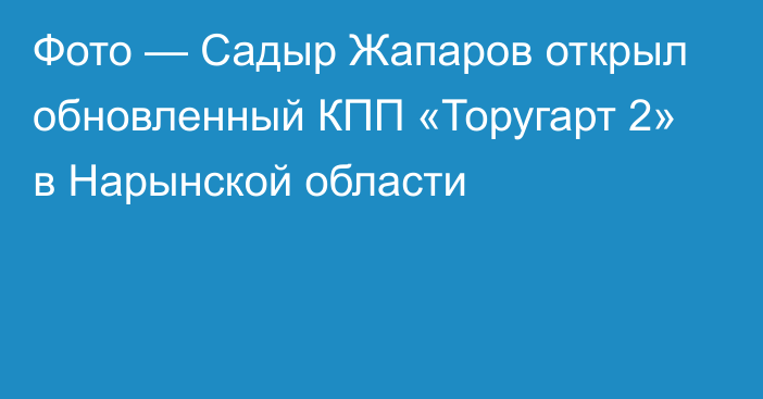 Фото — Садыр Жапаров открыл обновленный КПП «Торугарт 2» в Нарынской области