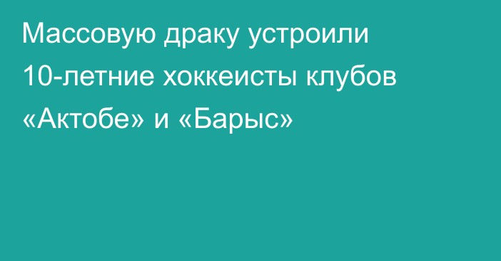 Массовую драку устроили 10-летние хоккеисты клубов «Актобе» и «Барыс»