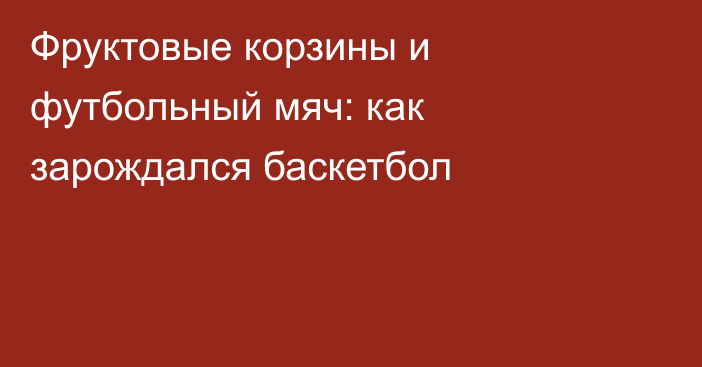 Фруктовые корзины и футбольный мяч: как зарождался баскетбол