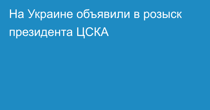 На Украине объявили в розыск президента ЦСКА