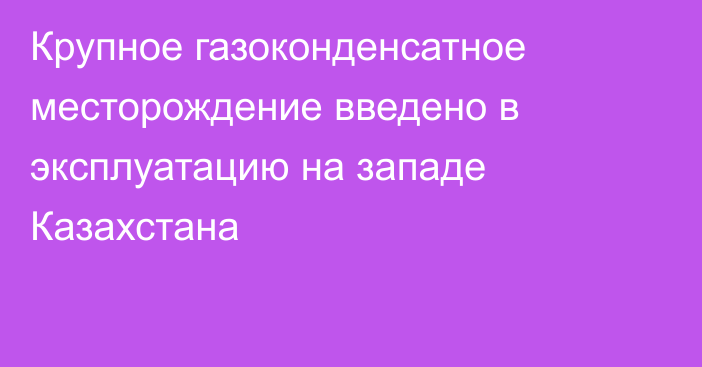 Крупное газоконденсатное месторождение введено в эксплуатацию на западе Казахстана