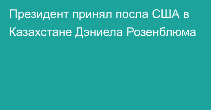 Президент принял посла США в Казахстане Дэниела Розенблюма