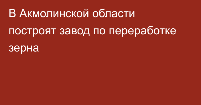 В Акмолинской области построят завод по переработке зерна