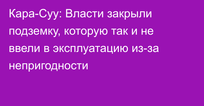 Кара-Суу: Власти закрыли подземку, которую так и не ввели в эксплуатацию из-за непригодности