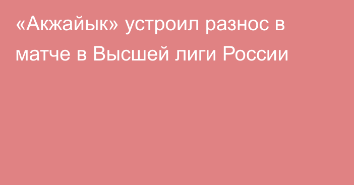 «Акжайык» устроил разнос в матче в Высшей лиги России