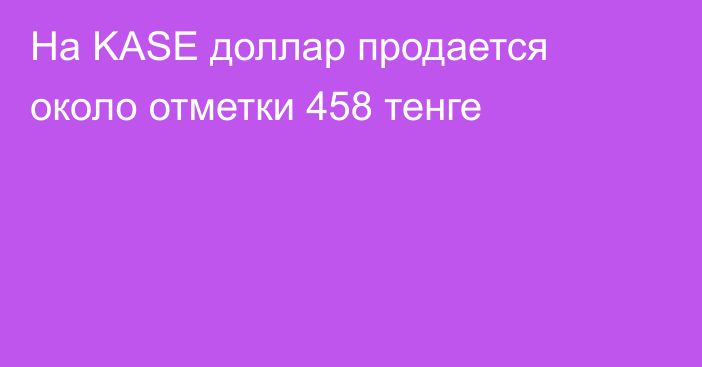 На KASE доллар продается около отметки 458 тенге