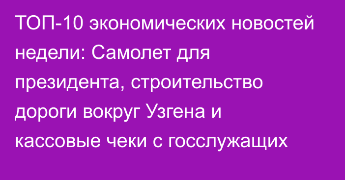 ТОП-10 экономических новостей недели: Самолет для президента, строительство дороги вокруг Узгена и кассовые чеки с госслужащих