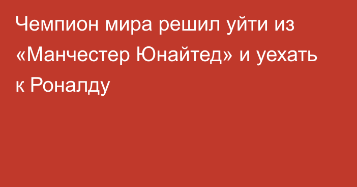 Чемпион мира решил уйти из «Манчестер Юнайтед» и уехать к Роналду