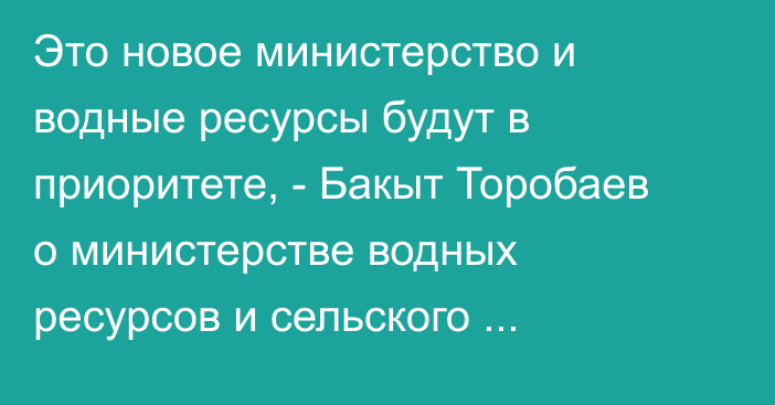 Это новое министерство и водные ресурсы будут в приоритете, - Бакыт Торобаев о министерстве водных ресурсов и сельского хозяйства