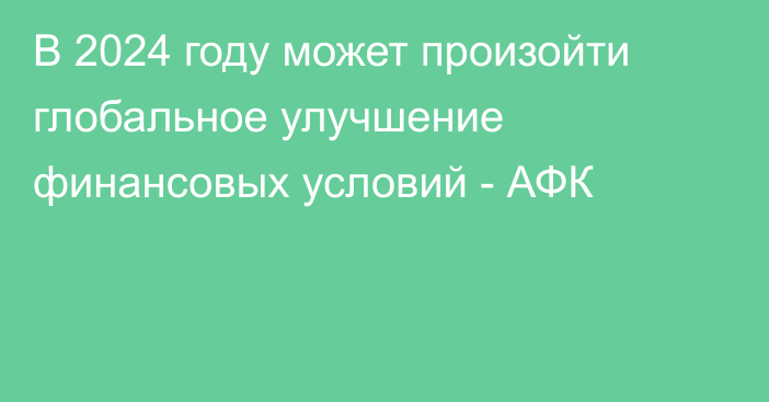 В 2024 году может произойти глобальное улучшение финансовых условий - АФК