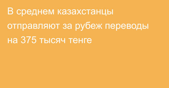 В среднем казахстанцы отправляют за рубеж переводы на 375 тысяч тенге