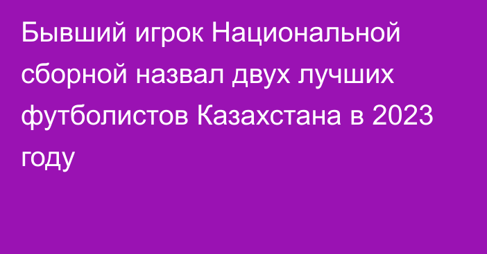 Бывший игрок Национальной сборной назвал двух лучших футболистов Казахстана в 2023 году