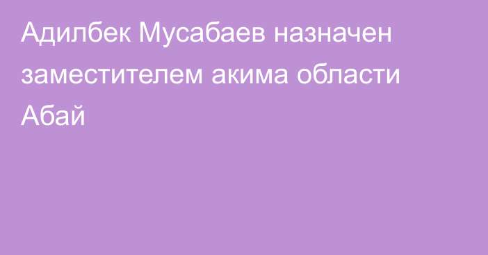 Адилбек Мусабаев назначен заместителем акима области Абай