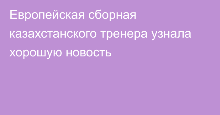 Европейская сборная казахстанского тренера узнала хорошую новость