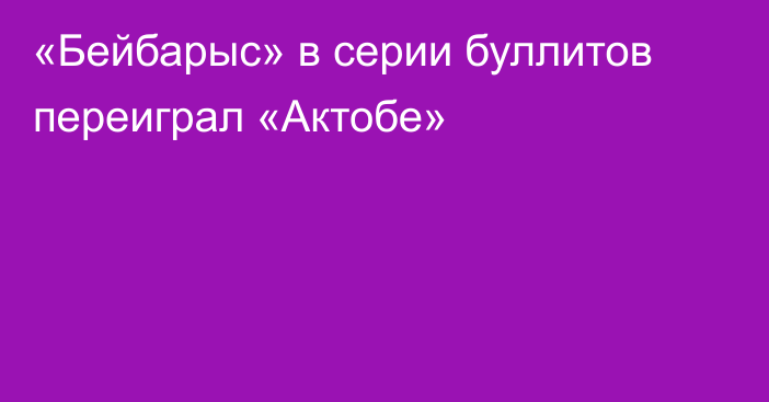 «Бейбарыс» в серии буллитов переиграл «Актобе»