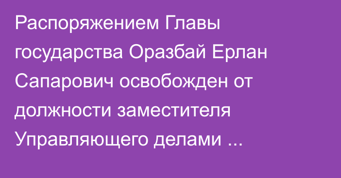 Распоряжением Главы государства Оразбай Ерлан Сапарович освобожден от должности заместителя Управляющего делами Президента Республики Казахстан