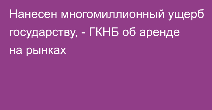 Нанесен многомиллионный ущерб государству,  - ГКНБ об аренде на рынках