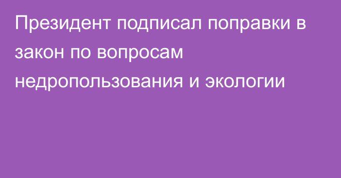 Президент подписал поправки в закон по вопросам недропользования и экологии