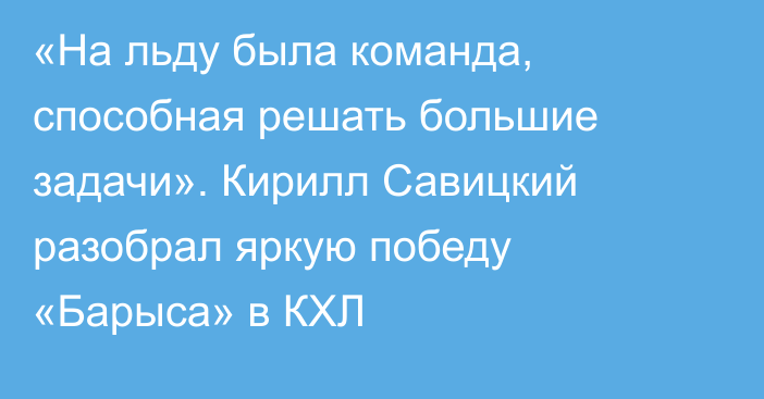 «На льду была команда, способная решать большие задачи». Кирилл Савицкий разобрал яркую победу «Барыса» в КХЛ