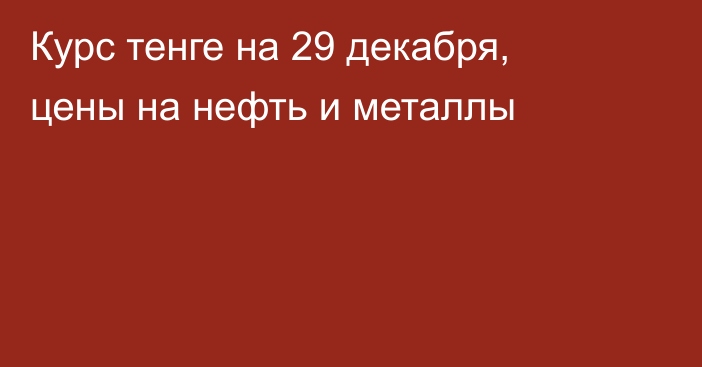 Курс тенге на 29 декабря, цены на нефть и металлы