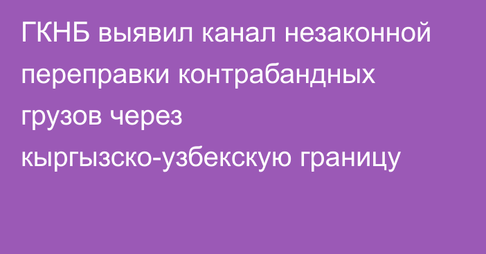 ГКНБ выявил канал незаконной переправки контрабандных грузов через кыргызско-узбекскую границу