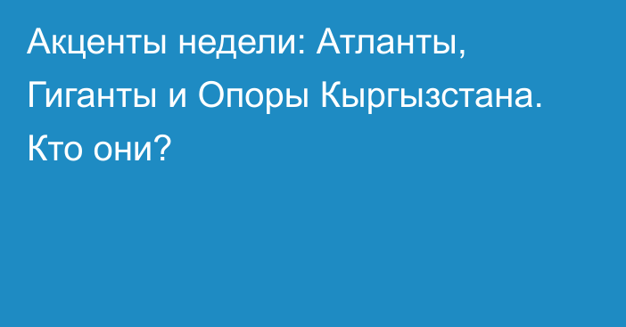 Акценты недели: Атланты, Гиганты и Опоры Кыргызстана. Кто они?