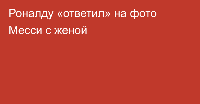 Роналду «ответил» на фото Месси с женой