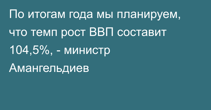 По итогам года мы планируем, что темп рост ВВП составит 104,5%, - министр Амангельдиев