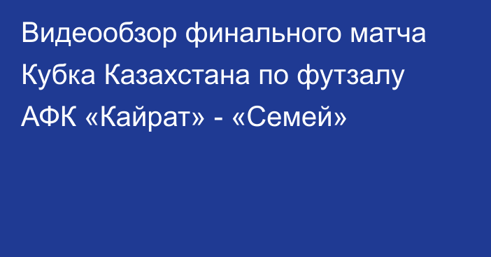 Видеообзор финального матча Кубка Казахстана по футзалу АФК «Кайрат» - «Семей»