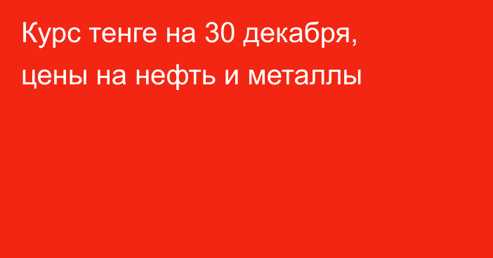 Курс тенге на 30 декабря, цены на нефть и металлы