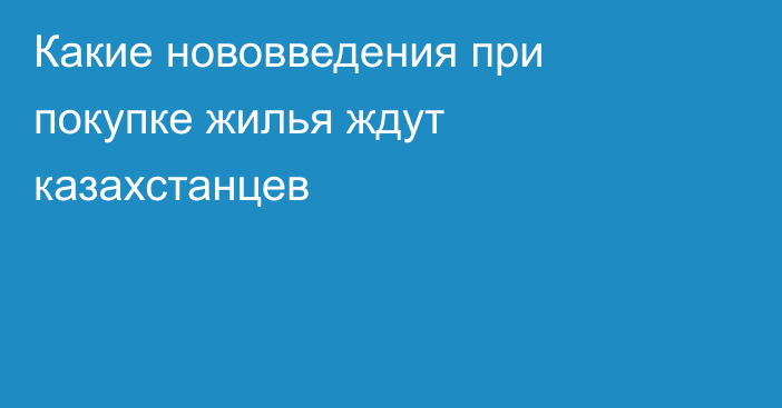 Какие нововведения при покупке жилья ждут казахстанцев