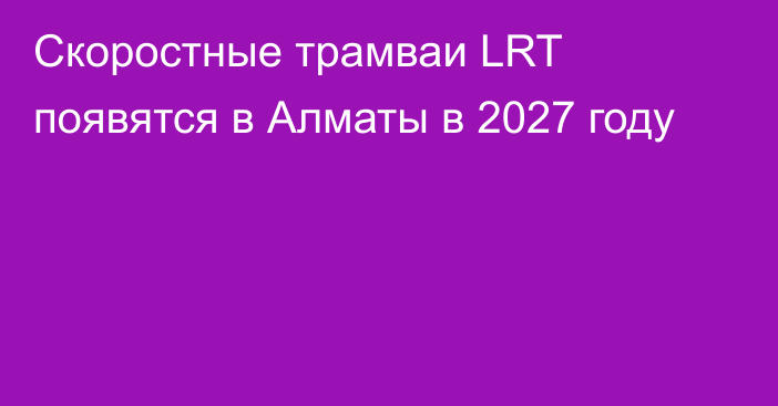 Скоростные трамваи LRT появятся в Алматы в 2027 году