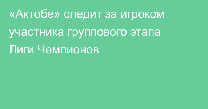 «Актобе» следит за игроком участника группового этапа Лиги Чемпионов