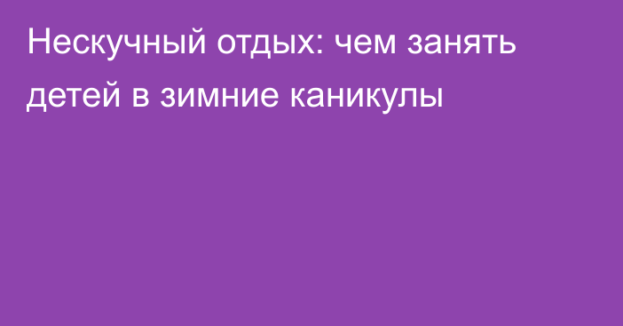 Нескучный отдых: чем занять детей в зимние каникулы