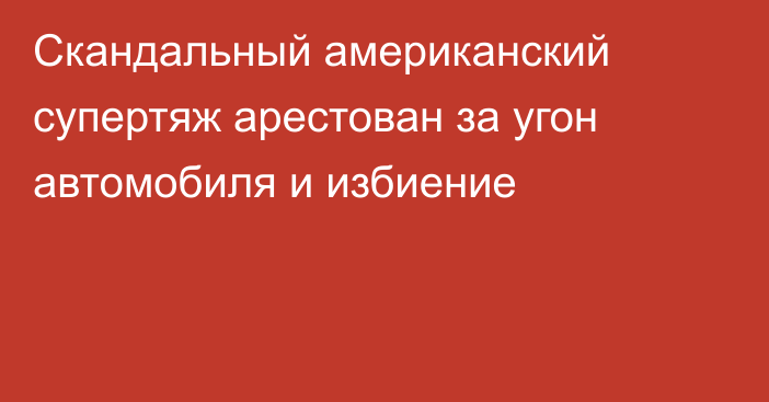 Скандальный американский супертяж арестован за угон автомобиля и избиение