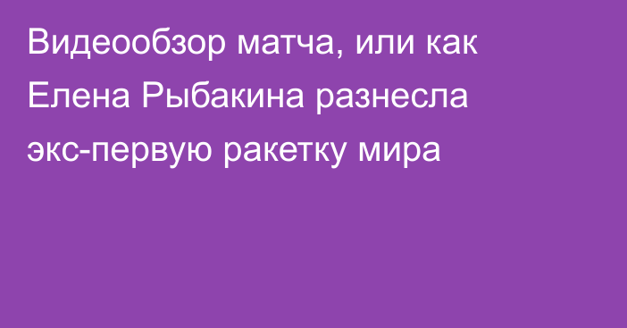 Видеообзор матча, или как Елена Рыбакина разнесла экс-первую ракетку мира