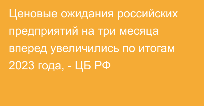 Ценовые ожидания российских предприятий на три месяца вперед увеличились по итогам 2023 года, - ЦБ РФ