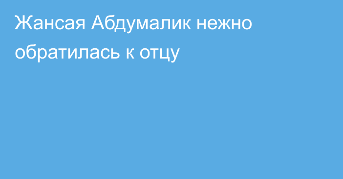 Жансая Абдумалик нежно обратилась к отцу