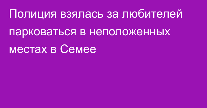 Полиция взялась за любителей парковаться в неположенных местах в Семее